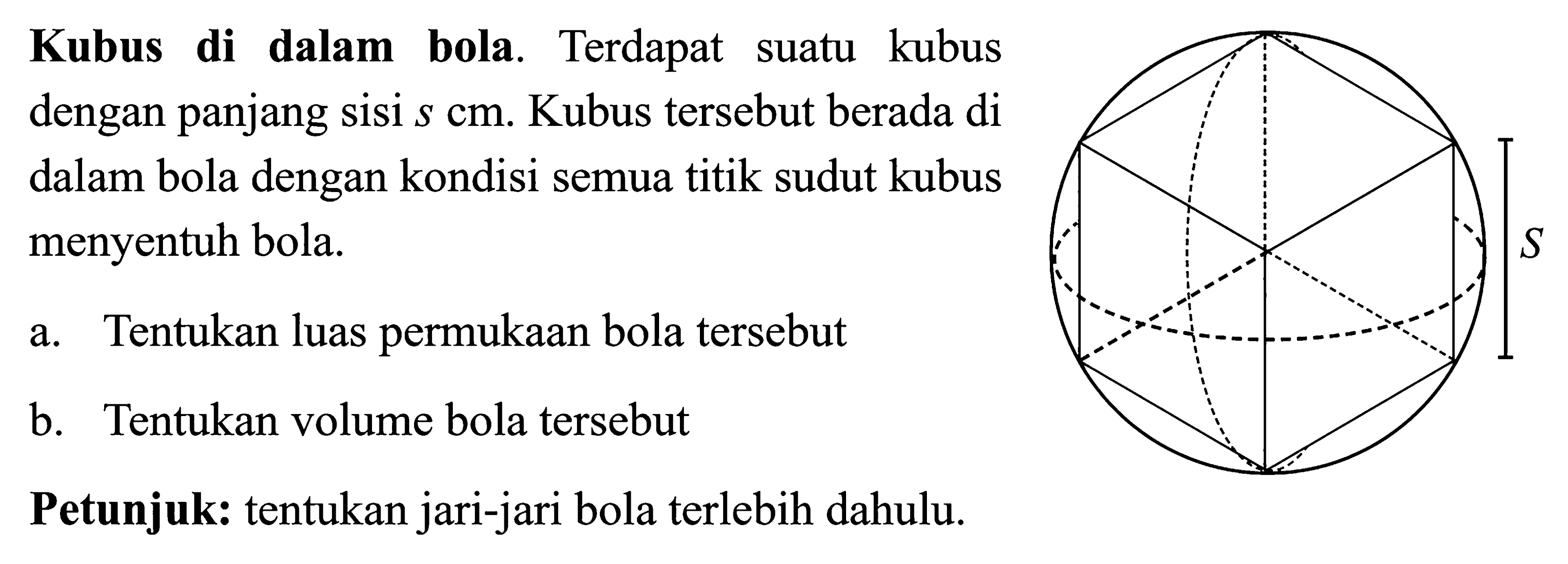 Kubus di dalam bola. Terdapat suatu kubus dengan panjang sisi s cm. Kubus tersebut berada di dalam bola dengan kondisi semua titik sudut kubus menyentuh bola. a. Tentukan luas permukaan bola tersebut b. Tentukan volume bola tersebut Petunjuk: tentukan jari-jari bola terlebih dahulu.