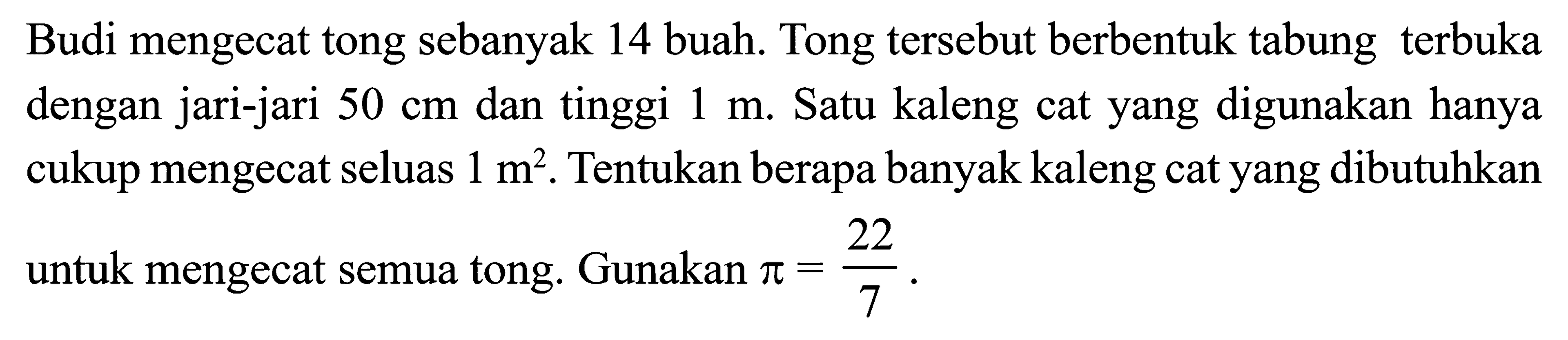 Budi mengecat tong sebanyak 14 buah. Tong tersebut berbentuk tabung terbuka dengan jari-jari 50 cm dan tinggi 1 m. Satu kaleng cat yang digunakan hanya cukup mengecat seluas 1 m^2. Tentukan berapa banyak kaleng cat yang dibutuhkan untuk mengecat semua tong. Gunakan pi=22/7.
