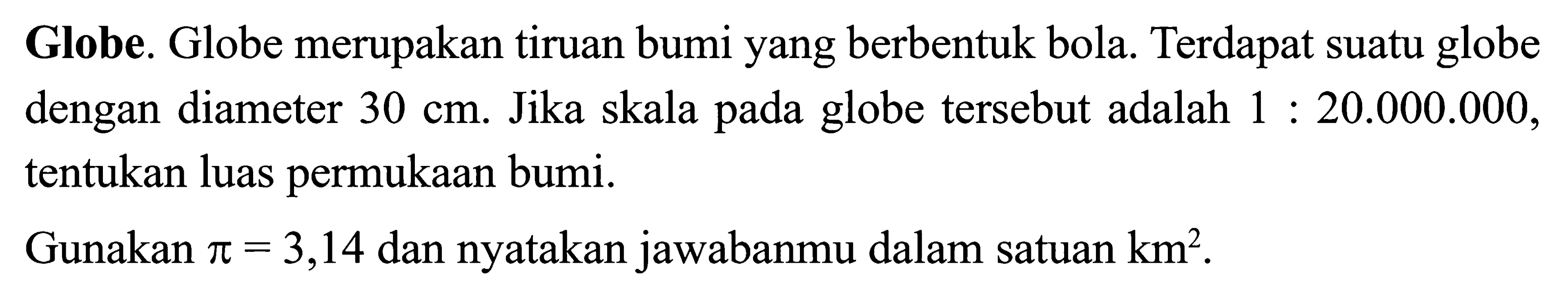 Globe. Globe merupakan tiruan bumi yang berbentuk bola. Terdapat suatu globe dengan diameter 30 cm. Jika skala pada globe tersebut adalah 1: 20.000.000, tentukan luas permukaan bumi. Gunakan pi=3,14 dan nyatakan jawabanmu dalam satuan km^2. 