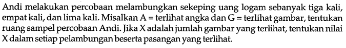 Andi melakukan percobaan melambungkan sekeping uang logam sebanyak tiga kali, empat kali, dan lima kali. Misalkan A=terlihat angka dan G=terlihat gambar, tentukan ruang sampel percobaan Andi. Jika X adalah jumlah gambar yang terlihat, tentukan nilai X dalam setiap pelambungan beserta pasangan yang terlihat.