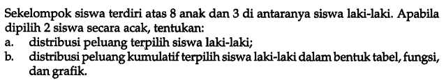 Sekelompok siswa terdiri atas 8 anak dan 3 di antaranya siswa laki-laki. Apabila dipilih 2 siswa secara acak, tentukan: 
a. distribusi peluang terpilih siswa laki-laki; 
b. distribusi peluang kumulatif terpilih siswa laki-laki dalam bentuk tabel, fungsi, dan grafik. 