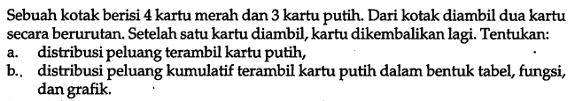 Sebuah kotak berisi 4 kartu merah dan 3 kartu putih. Dari kotak diambil dua kartu secara berurutan. Setelah satu kartu diambil, kartu dikembalikan lagi. Tentukan:a. distribusi peluang terambil kartu putih,b. distribusi peluang kumulatif terambil kartu putih dalam bentuk tabel, fungsi, dan grafik.