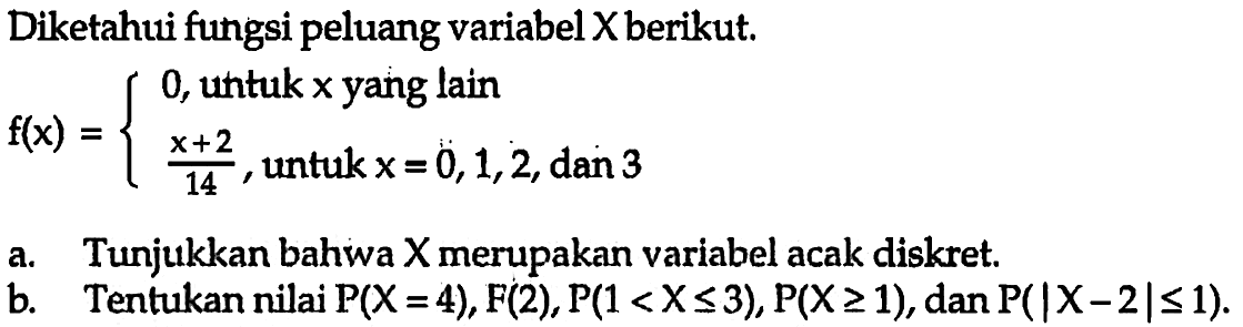 Diketahui fungsi peluang variabel X berikut.f(x)=/l0,   untuk  x   yang lain  x+2/14,   untuk  x=0,1,2,   dan  3.a. Tunjukkan bahwa  X  merupakan variabel acak diskret.b. Tentukan nilai  kg(X=4), F(2), kg(1<X <= 3), kg(X >= 1) , dan  kg(X-2 <= 1) .