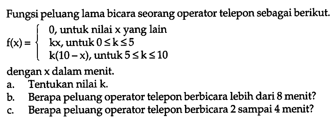 Fungsi peluang lama bicara seorang operator telepon sebagai berikut. 
f(x) = {0, untuk nilai x yang lain 
kx, untuk 0 <= k <= 5 
k(10 - x), untuk 5 <= k <= 10 
dengan x dalam menit. 
a. Tentukan nilai k. 
b. Berapa peluang operator telepon berbicara lebih dari 8 menit? 
c. Berapa peluang operator telepon berbicara 2 sampai 4 menit?