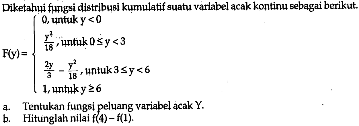 Diketahui fungsi distribusi kumulatif suatu variabel acak kontinu sebagai berikut. F(y)={0, untuk y<0 y^2/18, untik 0 <= y<3 2 y/3-y^2/18, untuk 3 <= y<6 1, untuk y >= 6 a. Tentukan fungsi peluang variabel acak Y. b. Hitunglah nilai f(4)-f(1). 