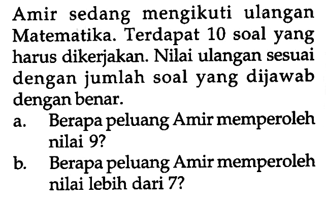 Amir sedang mengikuti ulangan Matematika. Terdapat 10 soal yang harus dikerjakan. Nilai ulangan sesuai dengan jumlah soal yang dijawab dengan benar. 
a. Berapa peluang Amir memperoleh nilai 9? 
b. Berapa peluang Amir memperoleh nilai lebih dari 7?