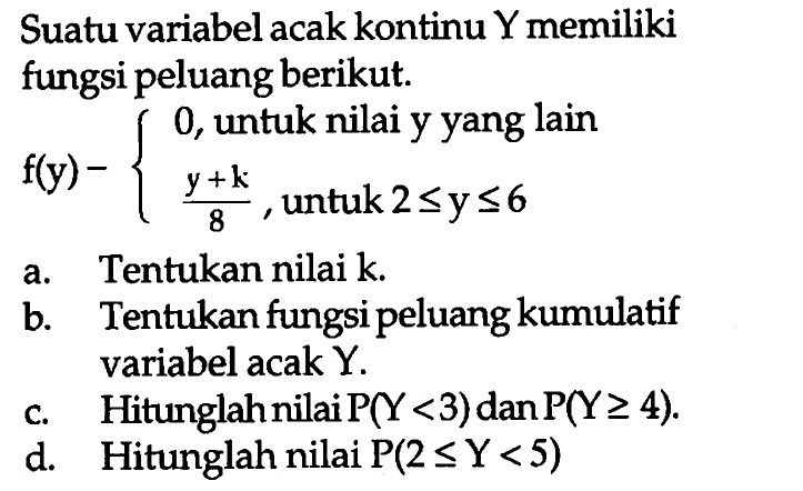 Suatu variabel acak kontinu Y memiliki fungsi peluang berikut.f(y)={0, untuk nilai y yang lain (y+k)/8, untuk 2<=y<=6a. Tentukan nilai k.b. Tentukan fungsi peluang kumulatif variabel acak Y.c. Hitunglahnilai P(Y<3) dan P(Y>=4).d. Hitunglah nilai P(2<=Y<5) 