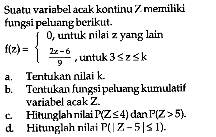 Suatu variabel acak kontinu Z memiliki fungsi peluang berikut. f(z)={0, untuk nilai z yang lain (2z-6)/9, untuk 3<=z<=k a. Tentukan nilai k. b. Tentukan fungsi peluang kumulatif variabel acak Z. c. Hitunglah nilai P(Z<=4) dan P(Z>5). d. Hitunglah nilai P(|Z-5|<=1).