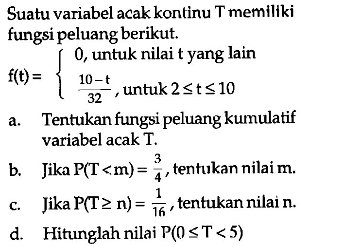 Suatu variabel acak kontinu T memiliki fungsi peluang berikut. f(t)={0 ,untuk nilai t yang lain (10-t)/32, untuk  2<= t<=10. a. Tentukan fungsi peluang kumulatif variabel acak T.b. Jika P(T<m)=3/4, tentukan nilai  m.c. Jika P(T >= n)=1/16, tentukan nilai n.d. Hitunglah nilai P(0<=T<5) 