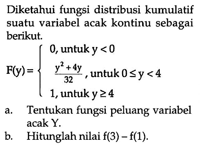 Diketahui fungsi distribusi kumulatif suatu variabel acak kontinu sebagai berikut. F(y)=0,   untuk  y<0  (y^2+4y)/32,   untuk  0 <= y<4  1,   untuk  y >= 4. a. Tentukan fungsi peluang variabel acak Y.b. Hitunglah nilai  f(3)-f(1) .