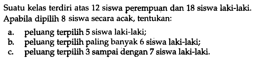 Suatu kelas terdiri atas 12 siswa perempuan dan 18 siswa laki-laki.Apabila dipilih 8 siswa secara acak, tentukan:a. peluang terpilih 5 siswa laki-laki; b. peluang terpilih paling banyak 6 siswa laki-laki; c. peluang terpilih 3 sampai dengan 7 siswa laki-laki. 