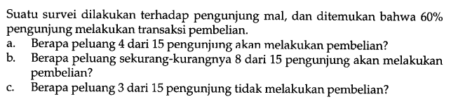 Suatu survei dilakukan terhadap pengunjung mal, dan ditemukan bahwa 60% pengunjung melakukan transaksi pembelian.
a. Berapa peluang 4 dari 15 pengunjung akan melakukan pembelian?
b. Berapa peluang sekurang-kurangnya 8 dari 15 pengunjung akan melakukan pembelian?
c. Berapa peluang 3 dari 15 pengunjung tidak melakukan pembelian?