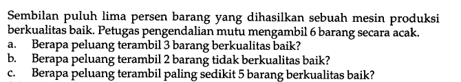 Sembilan puluh lima persen barang yang dihasilkan sebuah mesin produksi berkualitas baik. Petugas pengendalian mutu mengambil 6 barang secara acak. 
a. Berapa peluang terambil 3 barang berkualitas baik? 
b. Berapa peluang terambil 2 barang tidak berkualitas baik? 
c. Berapa peluang terambil paling sedikit 5 barang berkualitas baik? 