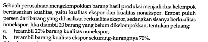 Sebuah perusahaan mengelompokkan barang hasil produksi menjadi dua kelompok berdasarkan kualitas, yaitu kualitas ekspor dan kualitas nonekspor. Empat puluh persen dari barang yang dihasilkan berkualitas ekspor, sedangkan sisanya berkualitas nonekspor. Jika diambil 20 barang yang belum dikelompokkan, tentukan peluang:
a. terambil  20 %  barang kualitas nomekspor;
b. terambil barang kualitas ekspor sekurang-kurangnya  70 % .