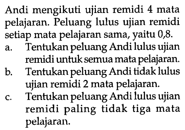 Andi mengikuti ujian remidi 4 mata pelajaran. Peluang lulus ujian remidi setiap mata pelajaran sama, yaitu 0,8 .a. Tentukan peluang Andi lulus ujian remidi untuk semua mata pelajaran.b. Tentukan peluang Andi tidak lulus ujian remidi 2 mata pelajaran.c. Tentukan peluang Andi lulus ujian remidi paling tidak tiga mata pelajaran.