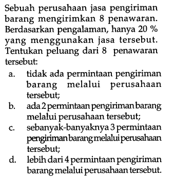 Sebuah perusahaan jasa pengiriman barang mengirimkan 8 penawaran. Berdasarkan pengalaman, hanya  20%  yang menggunakan jasa tersebut. Tentukan peluang dari 8 penawaran tersebut:
a. tidak ada permintaan pengiriman barang melalui perusahaan tersebut;
b. ada 2 permintaan pengiriman barang melalui perusahaan tersebut;
c. sebanyak-banyaknya 3 permintaan pengiriman barangmelaluiperusahaan tersebut;
d. lebih dari 4 permintaan pengiriman barang melalui perusahaan tersebut.