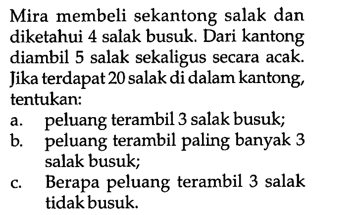 Mira membeli sekantong salak dan diketahui 4 salak busuk. Dari kantong diambil 5 salak sekaligus secara acak. Jika terdapat 20 salak di dalam kantong, tentukan: a. peluang terambil 3 salak busuk; b. peluang terambil paling banyak 3 salak busuk; c. Berapa peluang terambil 3 salak tidak busuk. 