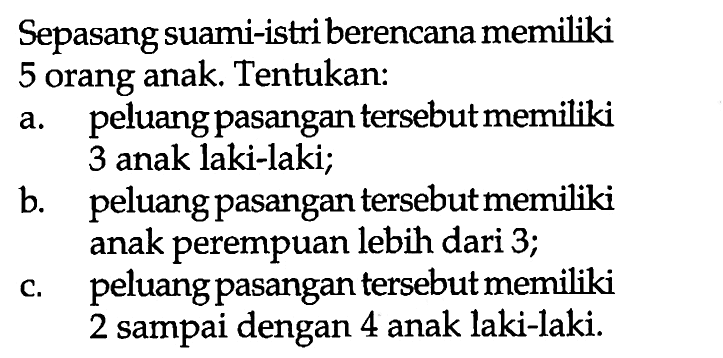 Sepasang suami-istri berencana memiliki 5 orang anak. Tentukan: a. peluang pasangan tersebut memiliki 3 anak laki-laki; b. peluang pasangan tersebut memiliki anak perempuan lebih dari 3; c. peluang pasangan tersebut memiliki 2 sampai dengan 4 anak laki-laki. 