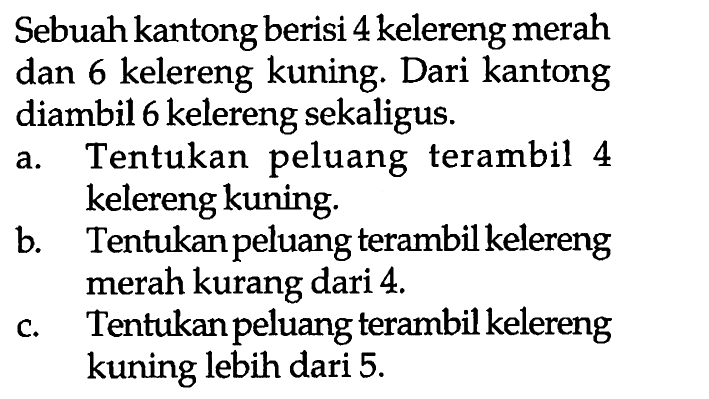 Sebuah kantong berisi 4 kelereng merah dan 6 kelereng kuning. Dari kantong diambil 6 kelereng sekaligus.a. Tentukan peluang terambil 4 kelereng kuning.b. Tentukan peluang terambil kelereng merah kurang dari 4 .c. Tentukan peluang terambil kelereng kuning lebih dari 5 .