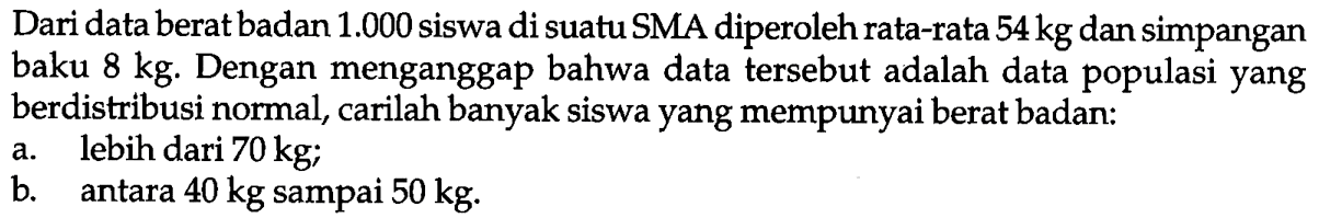 Dari data berat badan  1.000  siswa di suatu SMA diperoleh rata-rata  54 kg  dan simpangan baku  8 kg . Dengan menganggap bahwa data tersebut adalah data populasi yang berdistribusi normal, carilah banyak siswa yang mempunyai berat badan:a. lebih dari  70 kg ;b. antara  40 kg  sampai  50 kg .