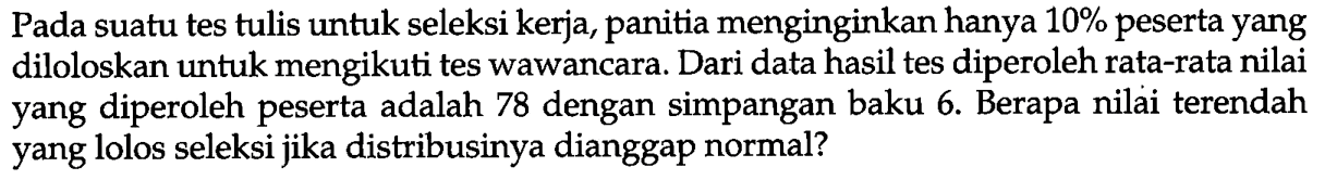 Pada suatu tes tulis untuk seleksi kerja, panitia menginginkan hanya  10 %  peserta yang diloloskan untuk mengikuti tes wawancara. Dari data hasil tes diperoleh rata-rata nilai yang diperoleh peserta adalah 78 dengan simpangan baku 6. Berapa nilai terendah yang lolos seleksi jika distribusinya dianggap normal?