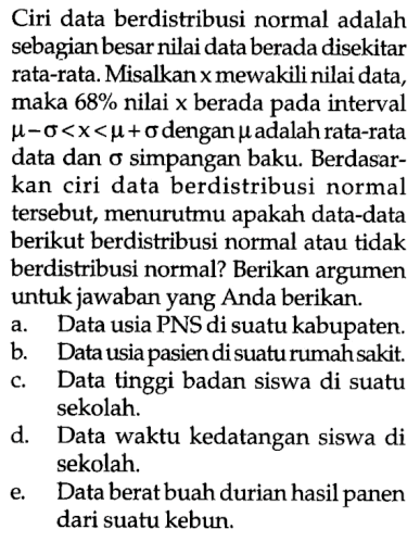 Ciri data berdistribusi normal adalah sebagian besar nilai data berada disekitar rata-rata. Misalkan x mewakili nilai data, maka 68 % nilai x berada pada interval mu-Sigma<x<mu+Sigma dengan mu adalah rata-rata data dan Sigma simpangan baku. Berdasarkan ciri data berdistribusi normal tersebut, menurutmu apakah data-data berikut berdistribusi normal atau tidak berdistribusi normal? Berikan argumen untuk jawaban yang Anda berikan.a. Data usia PNS di suatu kabupaten.b. Data usia pasien di suatu rumah sakit.c. Data tinggi badan siswa di suatu sekolah.d. Data waktu kedatangan siswa di sekolah.e. Data berat buah durian hasil panen dari suatu kebun.