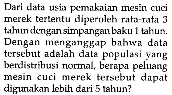 Dari data usia pemakaian mesin cuci merek tertentu diperoleh rata-rata 3 tahun dengan simpangan baku 1 tahun. Dengan menganggap bahwa data tersebut adalah data populasi yang berdistribusi normal, berapa peluang mesin cuci merek tersebut dapat digunakan lebih dari 5 tahun?