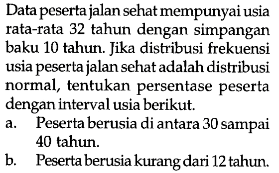 Data pesertajalan sehat mempunyai usia rata-rata 32 tahun dengan simpangan baku 10 tahun. Jika distribusi frekuensi usia peserta jalan sehat adalah distribusi normal, tentukan persentase peserta dengan interval usia berikut.a. Peserta berusia di antara 30 sampai 40 tahun. b. Peserta berusia kurang dari 12 tahun.