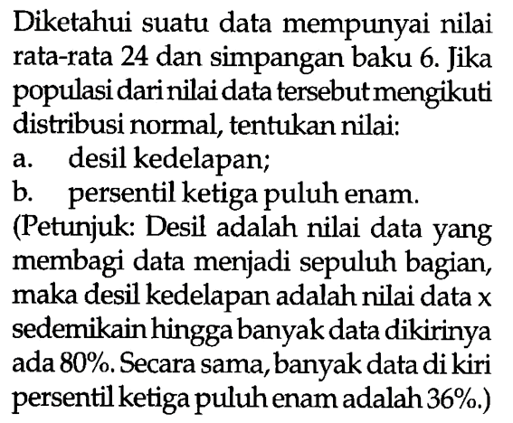 Diketahui suatu data mempunyai nilai rata-rata 24 dan simpangan baku 6. Jika populasi dari nilai data tersebut mengikuti distribusi normal, tentukan nilai:
a. desil kedelapan;
b. persentil ketiga puluh enam. (Petunjuk: Desil adalah nilai data yang membagi data menjadi sepuluh bagian, maka desil kedelapan adalah nilai data x sedemikain hingga banyak data dikirinya ada  80 % . Secara sama, banyak data di kiri persentil ketiga puluh enam adalah 36 % .)