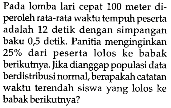 Pada lomba lari cepat 100 meter diperoleh rata-rata waktu tempuh peserta adalah 12 detik dengan simpangan baku 0,5 detik. Panitia menginginkan  25%  dari peserta lolos ke babak berikutnya. Jika dianggap populasi data berdistribusi normal, berapakah catatan waktu terendah siswa yang lolos ke babak berikutnya?