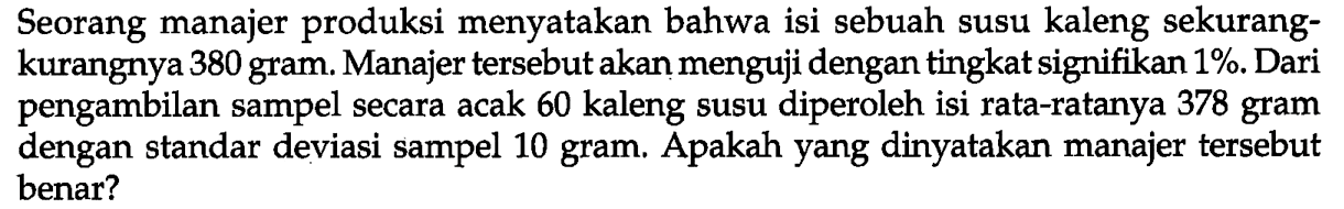 Seorang manajer produksi menyatakan bahwa isi sebuah susu kaleng sekurangkurangnya 380 gram. Manajer tersebut akan menguji dengan tingkat signifikan 1%. Dari pengambilan sampel secara acak 60 kaleng susu diperoleh isi rata-ratanya 378 gram dengan standar deviasi sampel 10 gram. Apakah yang dinyatakan manajer tersebut benar?
