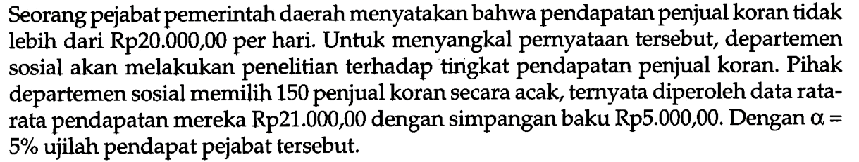 Seorang pejabat pemerintah daerah menyatakan bahwa pendapatan penjual koran tidak lebih dari Rp20.000,00 per hari. Untuk menyangkal pernyataan tersebut, departemen sosial akan melakukan penelitian terhadap tingkat pendapatan penjual koran. Pihak departemen sosial memilih 150 penjual koran secara acak, ternyata diperoleh data ratarata pendapatan mereka  R p 21.000,00  dengan simpangan baku  R p 5.000,00 . Dengan  a=   5 %  ujilah pendapat pejabat tersebut.