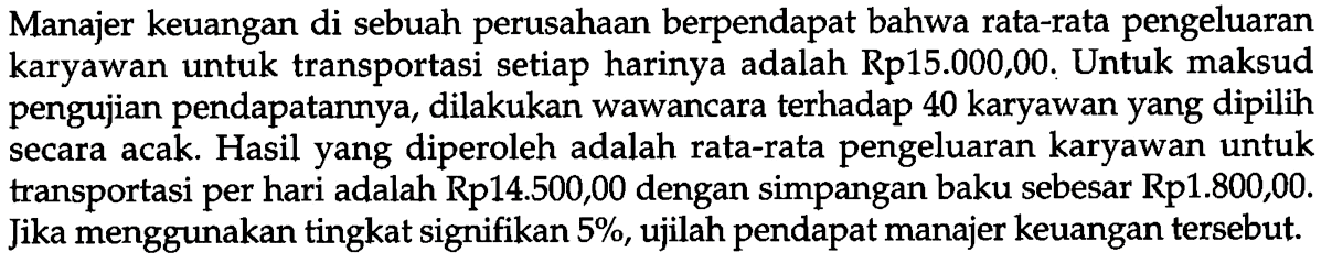 Manajer keuangan di sebuah perusahaan berpendapat bahwa rata-rata pengeluaran karyawan untuk transportasi setiap harinya adalah Rp15.000,00. Untuk maksud pengujian pendapatannya, dilakukan wawancara terhadap 40 karyawan yang dipilih secara acak. Hasil yang diperoleh adalah rata-rata pengeluaran karyawan untuk transportasi per hari adalah Rp14.500,00 dengan simpangan baku sebesar Rp1.800,00. Jika menggunakan tingkat signifikan  5%, ujilah pendapat manajer keuangan tersebut.