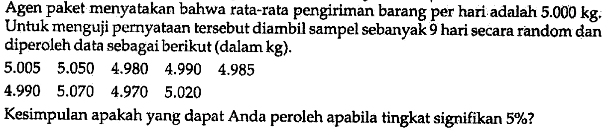 Agen paket menyatakan bahwa rata-rata pengiriman barang per hari adalah 5.000 kg. Untuk menguji pernyataan tersebut diambil sampel sebanyak 9 hari secara random dan diperoleh data sebagai berikut (dalam kg). 
5.005 5.050 4.980 4.990 4.985 
4.990 5.070 4.970 5.020 
Kesimpulan apakah yang dapat Anda peroleh apabila tingkat signifikan 5%?