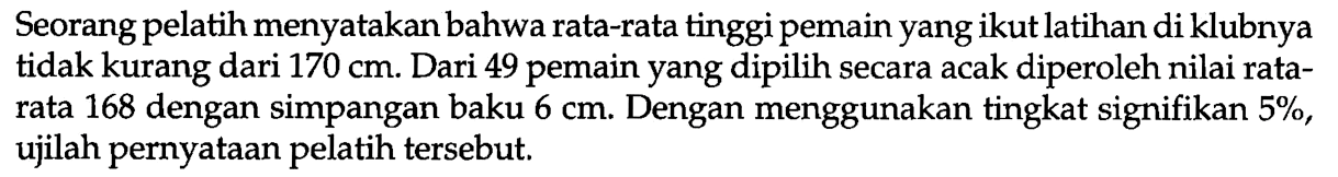 Seorang pelatih menyatakan bahwa rata-rata tinggi pemain yang ikut latihan di klubnya tidak kurang dari 170 cm. Dari 49 pemain yang dipilih secara acak diperoleh nilai rata-rata 168 dengan simpangan baku 6 cm. Dengan menggunakan tingkat signifikan 5%, ujilah pernyataan pelatih tersebut.