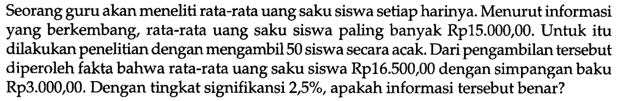 Seorang guru akan meneliti rata-rata uang saku siswa setiap harinya. Menurut informasi yang berkembang, rata-rata uang saku siswa paling banyak Rp15.000,00. Untuk itu dilakukan penelitian dengan mengambil 50 siswa secara acak. Dari pengambilan tersebut diperoleh fakta bahwa rata-rata uang saku siswa Rp16.500,00 dengan simpangan baku Rp3.000,00. Dengan tingkat signifikansi 2,5%, apakah informasi tersebut benar?