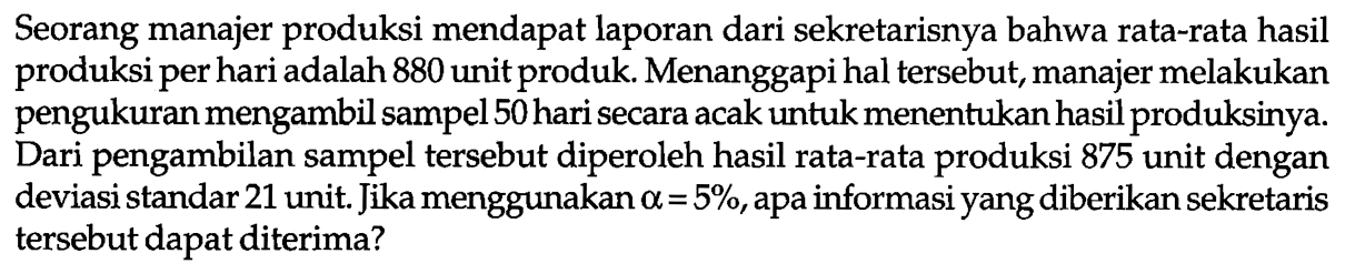 Seorang manajer produksi mendapat laporan dari sekretarisnya bahwa rata-rata hasil produksi per hari adalah 880 unit produk. Menanggapi hal tersebut, manajer melakukan pengukuran mengambil sampel 50 hari secara acak untuk menentukan hasil produksinya. Dari pengambilan sampel tersebut diperoleh hasil rata-rata produksi 875 unit dengan deviasi standar 21 unit. Jika menggunakan alpha=5 %, apa informasi yang diberikan sekretaris tersebut dapat diterima?