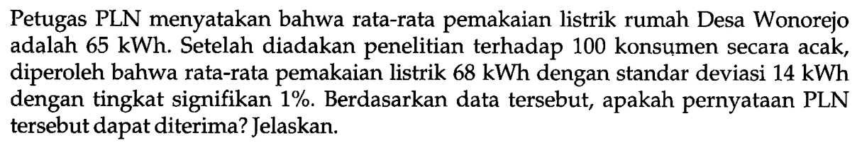 Petugas PLN menyatakan bahwa rata-rata pemakaian listrik rumah Desa Wonorejo adalah 65 kWh. Setelah diadakan penelitian terhadap 100 konsumen secara acak, diperoleh bahwa rata-rata pemakaian listrik 68 kWh  dengan standar deviasi 14 kWh  dengan tingkat signifikan 1%. Berdasarkan data tersebut, apakah pernyataan PLN tersebut dapat diterima? Jelaskan.