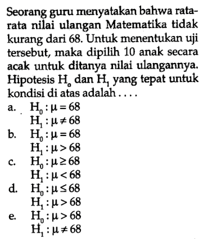 Seorang guru menyatakan bahwa rata-rata nilai ulangan Matematika tidak kurang dari 68. Untuk menentukan uji tersebut, maka dipilih 10 anak secara acak untuk ditanya nilai ulangannya. Hipotesis H0 dan H1 yang tepat untuk kondisi di atas adalah 
