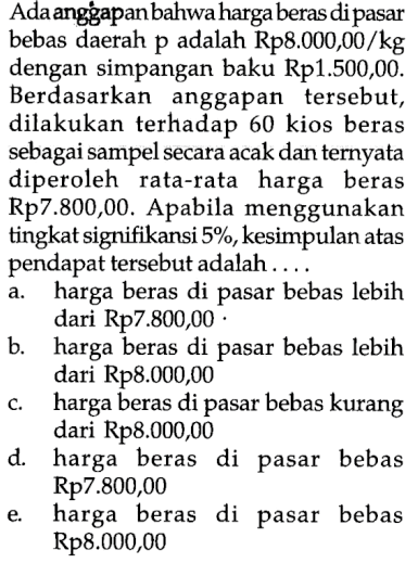 Ada anggapan bahwa harga beras di pasar bebas daerah p adalah Rp8.000,00/kg dengan simpangan baku Rp1.500,00. Berdasarkan anggapan tersebut, dilakukan terhadap 60 kios beras sebagai sampel secara acak dan ternyata diperoleh rata-rata harga beras Rp7.800,00. Apabila menggunakan tingkat signifikansi 5%, kesimpulan atas pendapat tersebut adalah ....
a. harga beras di pasar bebas lebih dari Rp7.800,00.
b. harga beras di pasar bebas lebih dari Rp8.000,00
c. harga beras di pasar bebas kurang dari Rp8.000,00
d. harga beras di pasar bebas Rp7.800,00
e. harga beras di pasar bebas Rp8.000,00