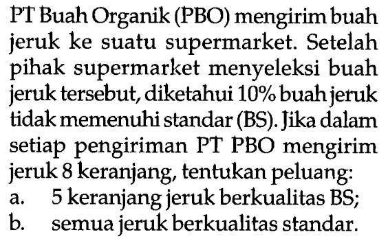 PT Buah Organik (PBO) mengirim buah jeruk ke suatu supermarket. Setelah pihak supermarket menyeleksi buah jeruk tersebut, diketahui 10% buah jeruk tidak memenuhi standar (BS). Jika dalam setiap pengiriman PT PBO mengirim jeruk 8 keranjang, tentukan peluang: a. 5 keranjang jeruk berkualitas BS; b. semua jeruk berkualitas standar. 