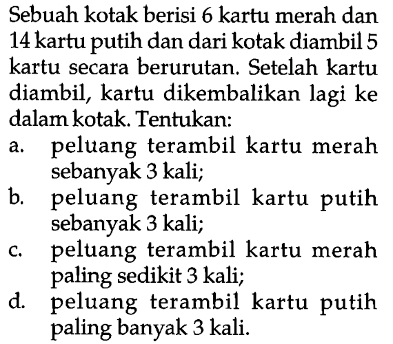 Sebuah kotak berisi 6 kartu merah dan 14 kartu putih dan dari kotak diambil 5 kartu secara berurutan. Setelah kartu diambil, kartu dikembalikan lagi ke dalam kotak. Tentukan:a. peluang terambil kartu merah sebanyak 3 kali;b. peluang terambil kartu putih sebanyak 3 kali;c. peltuang terambil kartu merah paling sedikit 3 kali;d. peluang terambil kartu putih paling banyak 3 kali.