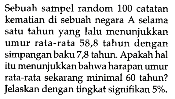 Sebuah sampel random 100 catatan kematian di sebuah negara A selama satu tahun yang lalu menunjukkan umur rata-rata 58,8 tahun dengan simpangan baku 7,8 tahun. Apakah hal itu menunjukkan bahwa harapan umur rata-rata sekarang minimal 60 tahun? Jelaskan dengan tingkat signifikan  5% .