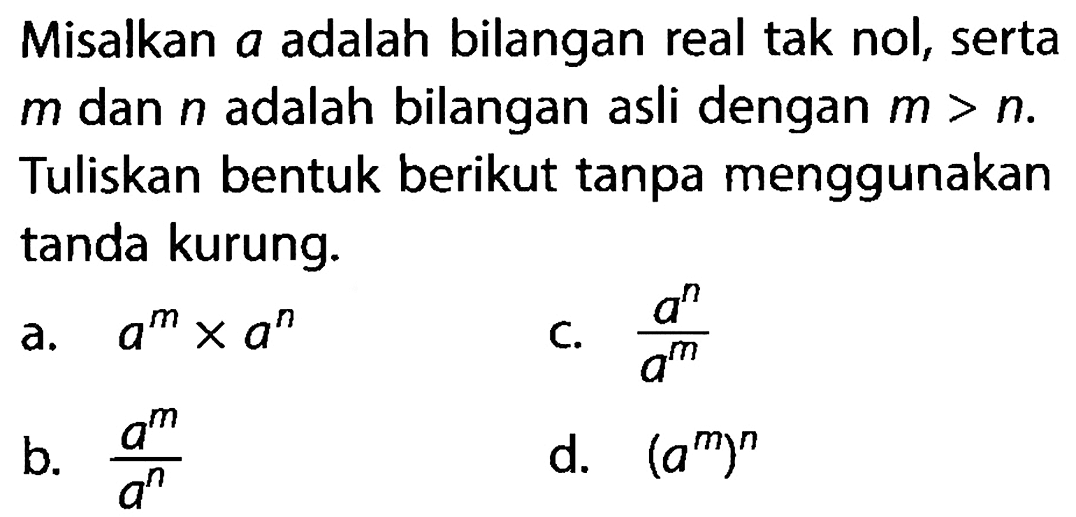 Misalkan a adalah bilangan real tak nol, serta m dan n adalah bilangan asli dengan m > n. Tuliskan bentuk berikut tanpa menggunakan tanda kurung. a. a^m x a^n c. (a^n)/(a^m) b. (a^m)/(a^n) d. (a^m)^n