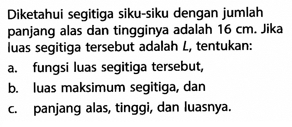 Diketahui segitiga siku-siku dengan jumlah panjang alas dan tingginya adalah 16 cm. Jika luas segitiga tersebut adalah L, tentukan: a.fungsi luas segitiga tersebut, b. luas maksimum segitiga, dan c. panjang alas, tinggi, dan luasnya,