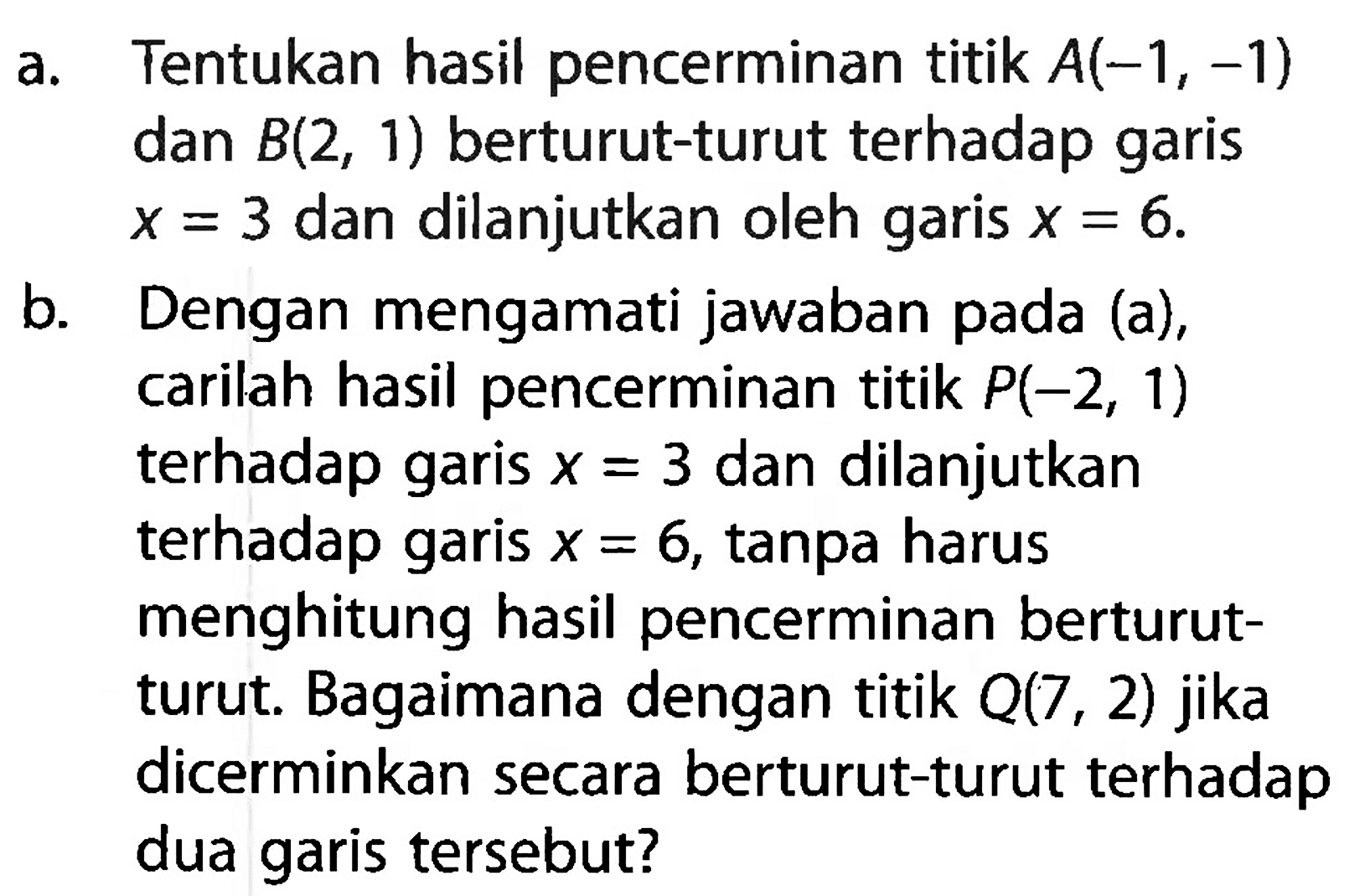 a. Tentukan hasil pencerminan titik A(-1,-1) dan B(2,1) berturut-turut terhadap garis x=3 dan dilanjutkan oleh garis x=6. b. Dengan mengamati jawaban pada (a), carilah hasil pencerminan titik P(-2,1) terhadap garis x=3 dan dilanjutkan terhadap garis x=6, tanpa harus menghitung hasil pencerminan berturut-turut. Bagaimana dengan titik Q(7,2) jika dicerminkan secara berturut-turut terhadap dua garis tersebut? 