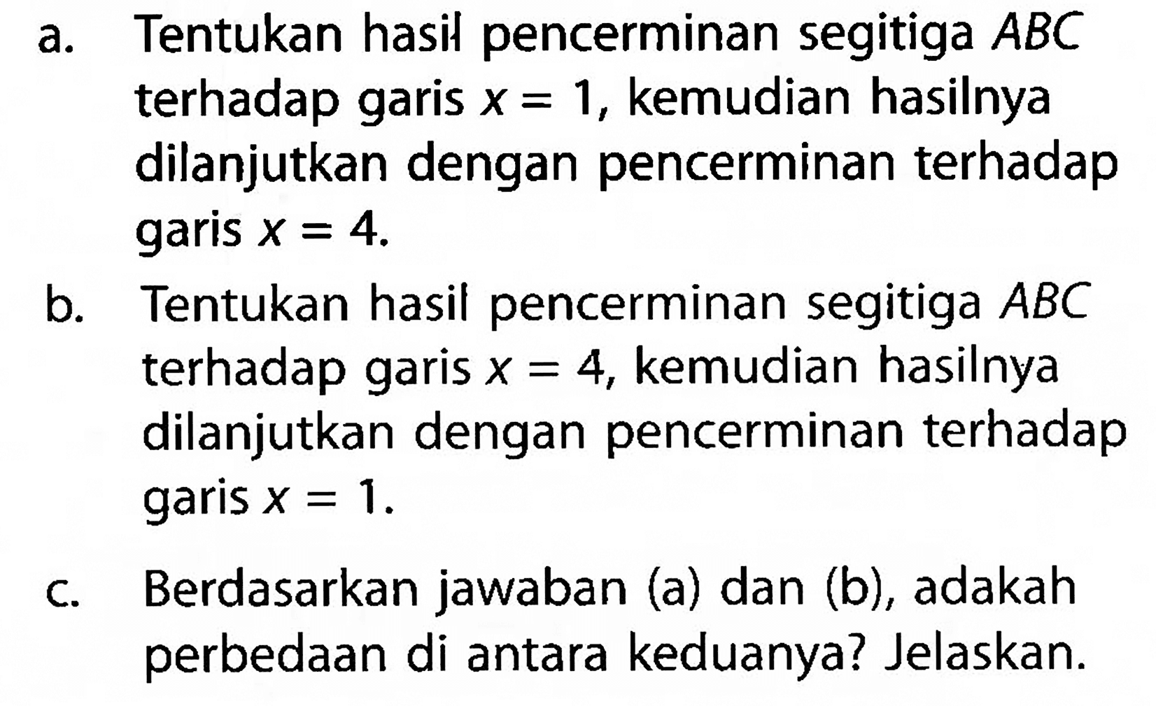 a. Tentukan hasil pencerminan segitiga ABC terhadap garis x=1, kemudian hasilnya dilanjutkan dengan pencerminan terhadap garis x=4. b. Tentukan hasil pencerminan segitiga ABC terhadap garis x=4, kemudian hasilnya dilanjutkan dengan pencerminan terhadap garis x=1. c. Berdasarkan jawaban (a) dan (b), adakah perbedaan di antara keduanya? Jelaskan. 