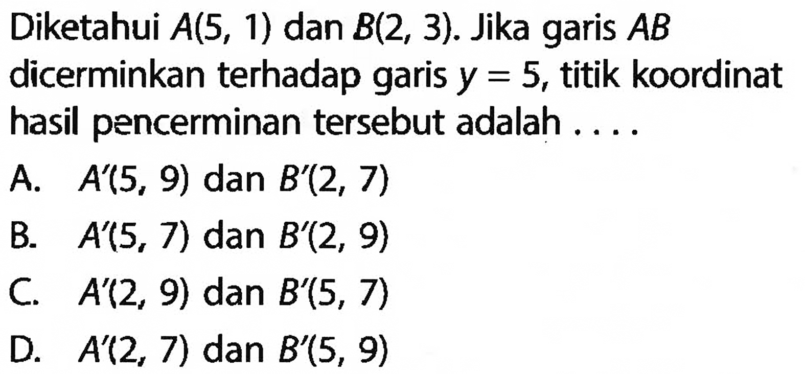 Diketahui  A(5,1)  dan  B(2,3) . Jika garis  AB  dicerminkan terhadap garis  y=5 , titik koordinat hasil pencerminan  tersebut adalah ....A.   A'(5,9)  dan  B'(2,7) B.   A'(5,7)  dan  B'(2,9) C.  A'(2,9)  dan  B'(5,7) D.  A'(2,7)  dan  B'(5,9) 