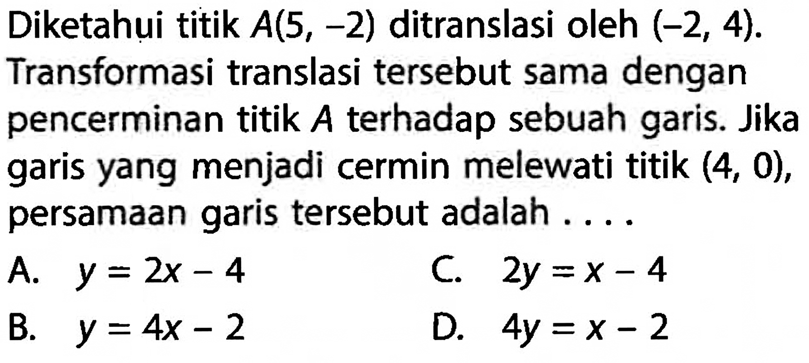 Diketahui titik A(5,-2) ditranslasi oleh (-2,4). Transformasi translasi tersebut sama dengan pencerminan titik  A  terhadap sebuah garis. Jika garis yang menjadi cermin melewati titik (4,0), persamaan garis tersebut adalah ....