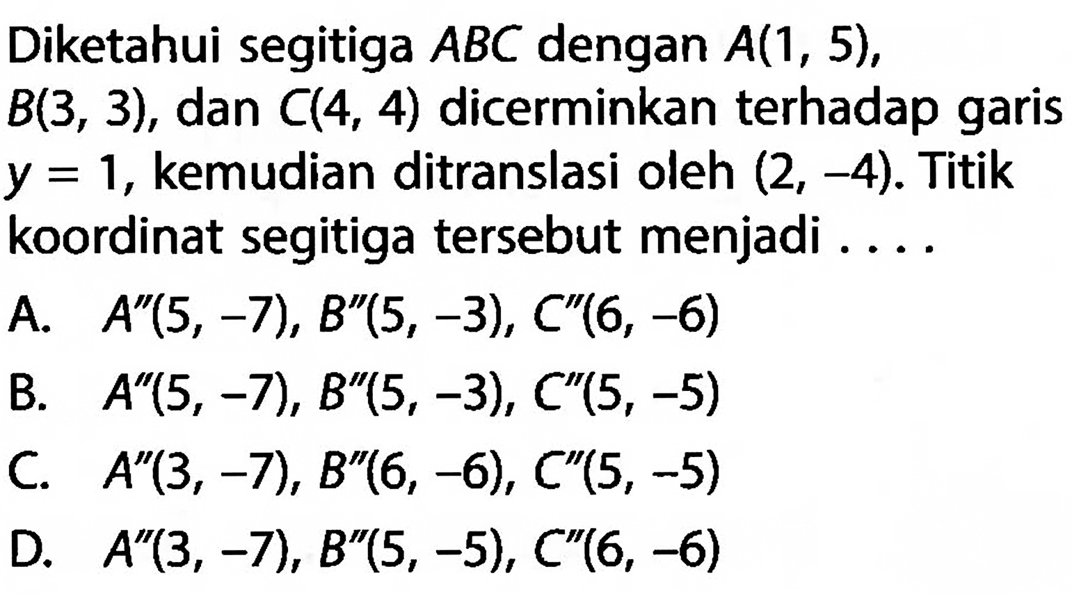 Diketahui segitiga ABC dengan A(1,5), B(3,3), dan C(4,4) dicerminkan terhadap garis y=1, kemudian ditranslasi oleh (2,-4). Titik koordinat segitiga tersebut menjadi ....